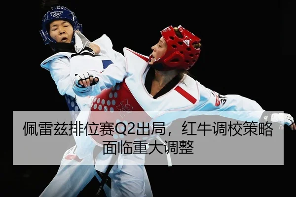 佩雷兹排位赛Q2出局，红牛调校策略面临重大调整 | yaxin